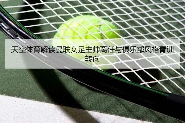 天空体育解读曼联女足主帅离任与俱乐部风格青训转向